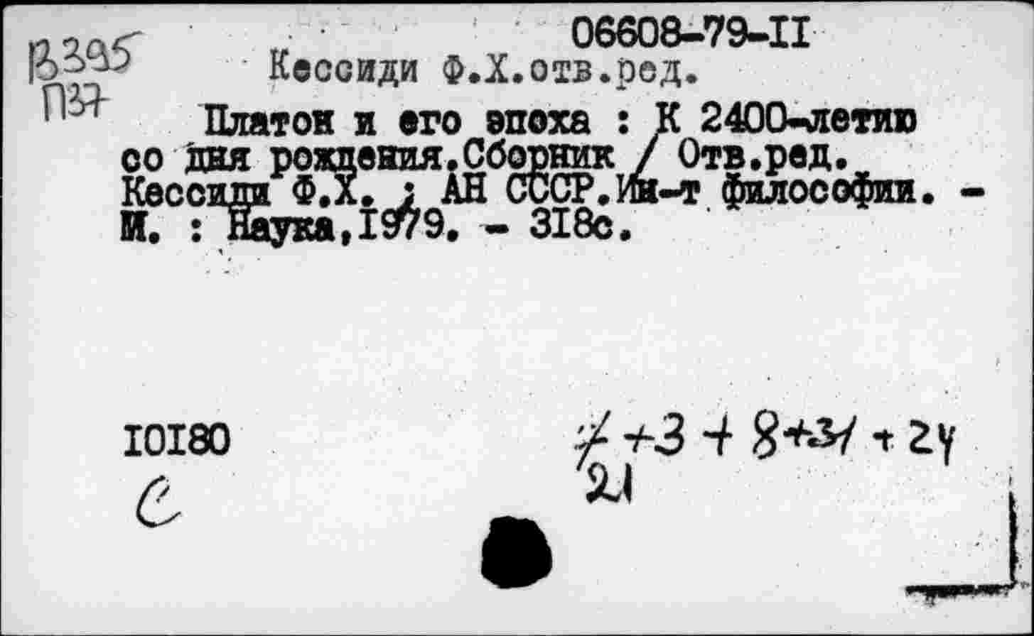 ﻿г	06608-79-11
5 Кессиди Ф.Х.отв.ред.
Платон и его эпоха : К 2400-летию со дня рождения.Сборник / Отв.ред. Кессиди ; АН СССР. Ин-т философии И. • Наука >	9. — ЭХ 8с.
10180
■/ +3 ■+ 8+^/ т